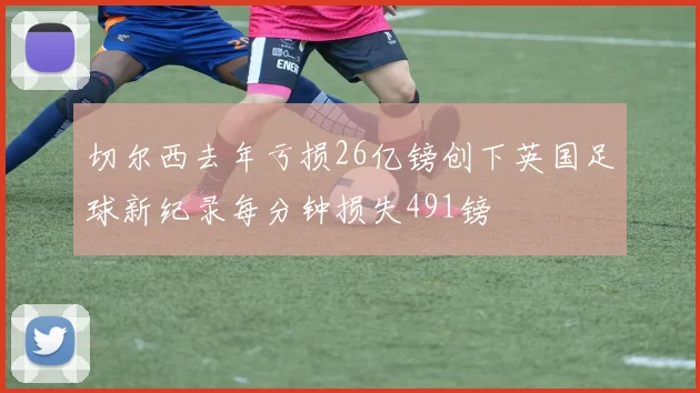 切尔西去年亏损26亿镑创下英国足球新纪录每分钟损失491镑